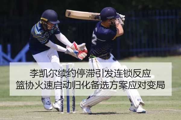 李凯尔续约停滞引发连锁反应 篮协火速启动归化备选方案应对变局